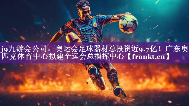 j9九游会公司：奥运会足球器材总投资近9.7亿！广东奥林匹克体育中心拟建全运会总指挥中心