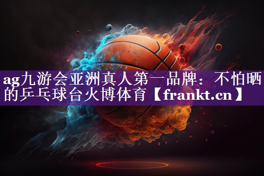 ag九游会亚洲真人第一品牌：不怕晒的乒乓球台火博体育