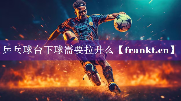 乒乓球台下球需要拉升么 乒乓球台下球需要拉升么